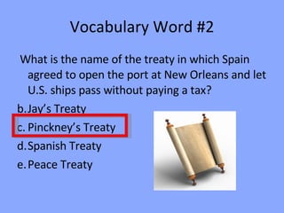 Vocabulary Word #2 What is the name of the treaty in which Spain agreed to open the port at New Orleans and let U.S. ships pass without paying a tax? Jay’s Treaty Pinckney’s Treaty Spanish Treaty Peace Treaty 