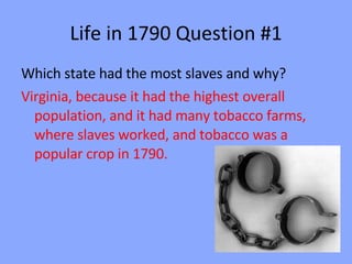 Life in 1790 Question #1 Which state had the most slaves and why? Virginia, because it had the highest overall population, and it had many tobacco farms, where slaves worked, and tobacco was a popular crop in 1790. 