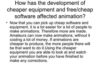 How has the development of cheaper equipment and free/cheap software affected animation? Now that you can pick up cheap software and equipment, it is a lot easier for a lot of people to make animations. Therefore more are made. Amateurs can now make animations, without it costing a lot of money. If animations are cheaper to produce, the more people there will be that want to do it.Using the cheaper equipment you are able to look at and watch your animation before you have finished to make any corrections.  