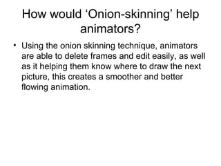 How would ‘Onion-skinning’ help animators? Using the onion skinning technique, animators are able to delete frames and edit easily, as well as it helping them know where to draw the next picture, this creates a smoother and better flowing animation. 