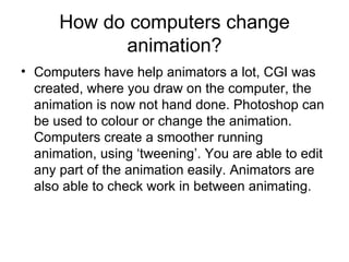 How do computers change animation? Computers have help animators a lot, CGI was created, where you draw on the computer, the animation is now not hand done. Photoshop can be used to colour or change the animation. Computers create a smoother running animation, using ‘tweening’. You are able to edit any part of the animation easily. Animators are also able to check work in between animating. 