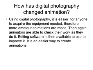 How has digital photography changed animation? Using digital photography, it is easier  for anyone to acquire the equipment needed, therefore more amateur animations are made. Then again animators are able to check their work as they do it. Editing software is then available to use to improve it. It is an easier way to create animations.  