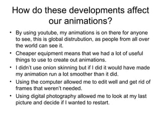 How do these developments affect our animations? By using youtube, my animations is on there for anyone to see, this is global distrubution, as people from all over the world can see it. Cheaper equipment means that we had a lot of useful things to use to create out animations.  I didn’t use onion skinning but if I did it would have made my animation run a lot smoother than it did. Using the computer allowed me to edit well and get rid of frames that weren’t needed. Using digital photography allowed me to look at my last picture and decide if I wanted to restart. 