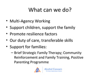 What can we do?
•
•
•
•
•

Multi-Agency Working
Support children, support the family
Promote resilience factors
Our duty of care, transferable skills
Support for families:
– Brief Strategic Family Therapy; Community
Reinforcement and Family Training, Positive
Parenting Programme

 