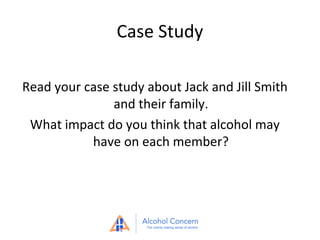Case Study
Read your case study about Jack and Jill Smith
and their family.
What impact do you think that alcohol may
have on each member?

 