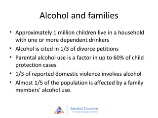 Alcohol and families
• Approximately 1 million children live in a household
with one or more dependent drinkers
• Alcohol is cited in 1/3 of divorce petitions
• Parental alcohol use is a factor in up to 60% of child
protection cases
• 1/3 of reported domestic violence involves alcohol
• Almost 1/5 of the population is affected by a family
members’ alcohol use.

 