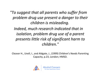 "To suggest that all parents who suffer from
problem drug use present a danger to their
children is misleading.
Indeed, much research indicated that in
isolation, problem drug use of a parent
presents little risk of significant harm to
children."
Cleaver H., Unell, I., and Aldgate, J., (1999) Children’s Needs Parenting
Capacity, p.23, London; HMSO.

 