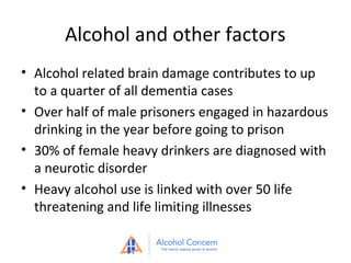 Alcohol and other factors
• Alcohol related brain damage contributes to up
to a quarter of all dementia cases
• Over half of male prisoners engaged in hazardous
drinking in the year before going to prison
• 30% of female heavy drinkers are diagnosed with
a neurotic disorder
• Heavy alcohol use is linked with over 50 life
threatening and life limiting illnesses

 