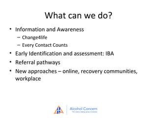 What can we do?
• Information and Awareness
– Change4life
– Every Contact Counts

• Early Identification and assessment: IBA
• Referral pathways
• New approaches – online, recovery communities,
workplace

 