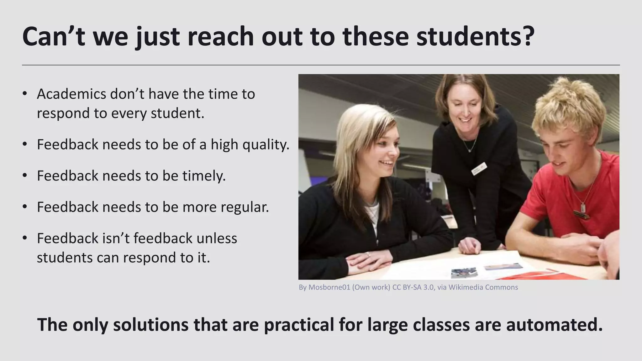 Can’t we just reach out to these students?
• Academics don’t have the time to
respond to every student.
• Feedback needs to be of a high quality.
• Feedback needs to be timely.
• Feedback needs to be more regular.
• Feedback isn’t feedback unless
students can respond to it.
11
The only solutions that are practical for large classes are automated.
By Mosborne01 (Own work) CC BY-SA 3.0, via Wikimedia Commons
 