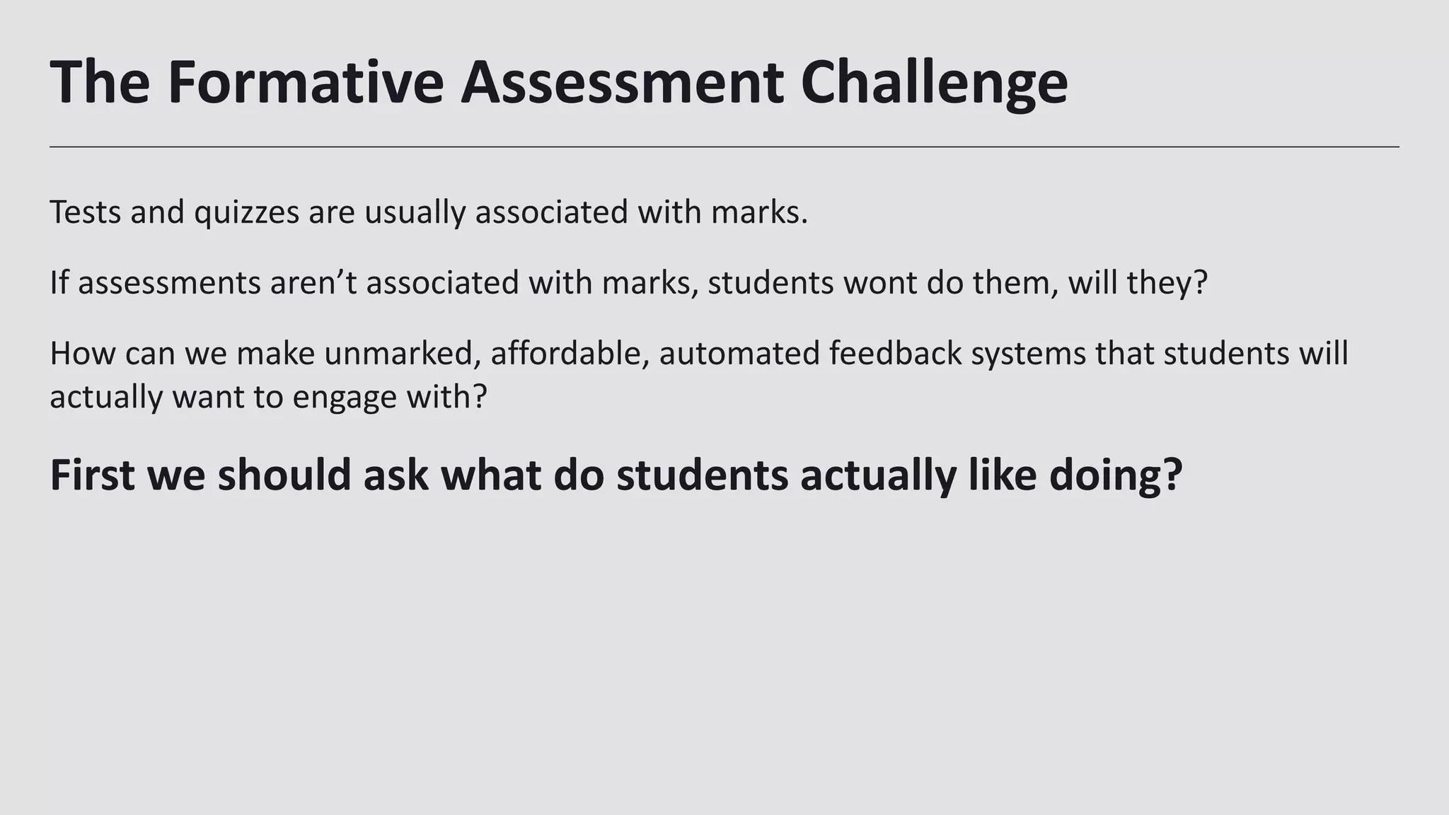 The Formative Assessment Challenge
Tests and quizzes are usually associated with marks.
If assessments aren’t associated with marks, students wont do them, will they?
How can we make unmarked, affordable, automated feedback systems that students will
actually want to engage with?
First we should ask what do students actually like doing?
12
 