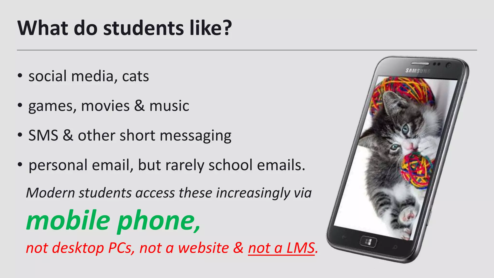 What do students like?
• social media, cats
• games, movies & music
• SMS & other short messaging
• personal email, but rarely school emails.
Modern students access these increasingly via
mobile phone,
not desktop PCs, not a website & not a LMS.
 