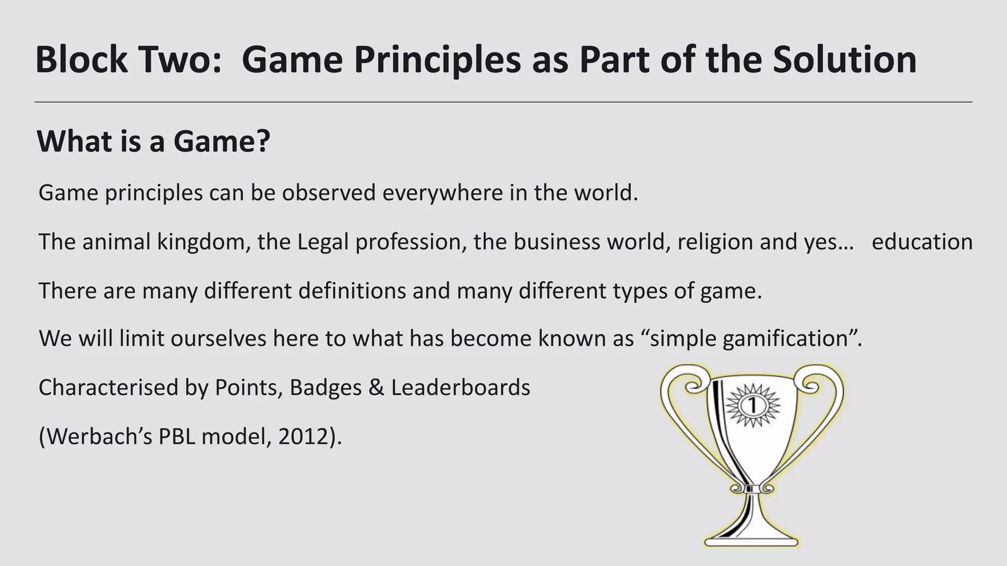 Block Two: Game Principles as Part of the Solution
We will limit ourselves here to what has become known as “simple gamification”.
Characterised by Points, Badges & Leaderboards
(Werbach’s PBL model, 2012).
15
What is a Game?
Game principles can be observed everywhere in the world.
The animal kingdom, the Legal profession, the business world, religion and yes… education
There are many different definitions and many different types of game.
 