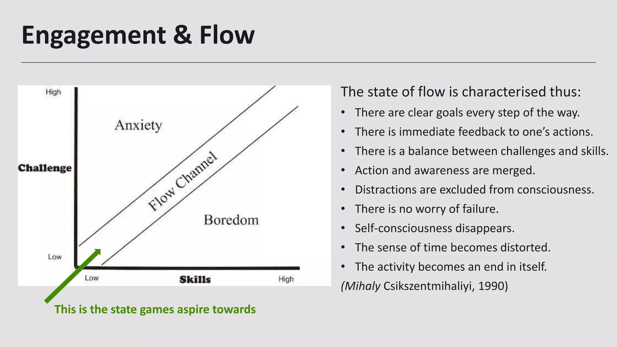 Engagement & Flow
The state of flow is characterised thus:
• There are clear goals every step of the way.
• There is immediate feedback to one’s actions.
• There is a balance between challenges and skills.
• Action and awareness are merged.
• Distractions are excluded from consciousness.
• There is no worry of failure.
• Self-consciousness disappears.
• The sense of time becomes distorted.
• The activity becomes an end in itself.
(Mihaly Csikszentmihaliyi, 1990)
This is the state games aspire towards
 