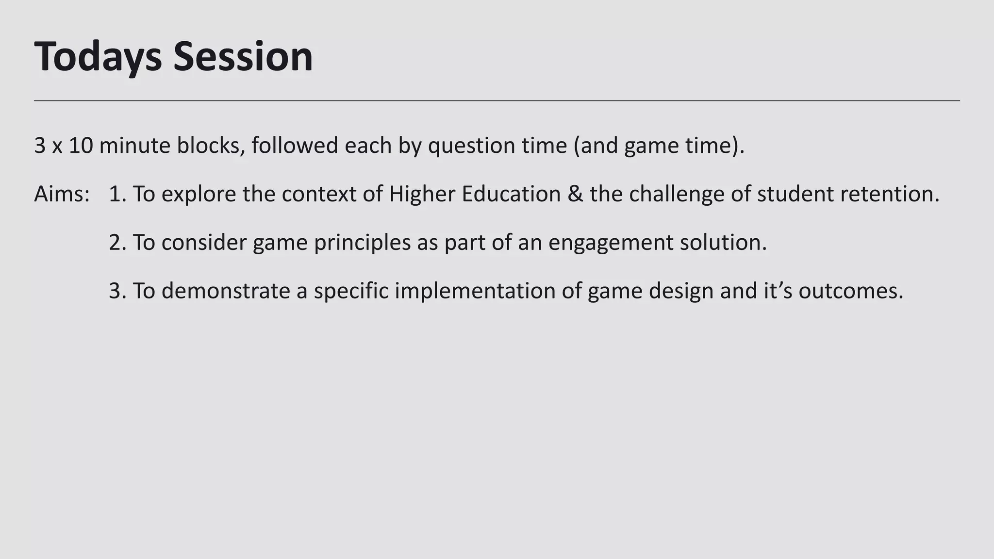 Todays Session
3 x 10 minute blocks, followed each by question time (and game time).
Aims: 1. To explore the context of Higher Education & the challenge of student retention.
2. To consider game principles as part of an engagement solution.
3. To demonstrate a specific implementation of game design and it’s outcomes.
2
 