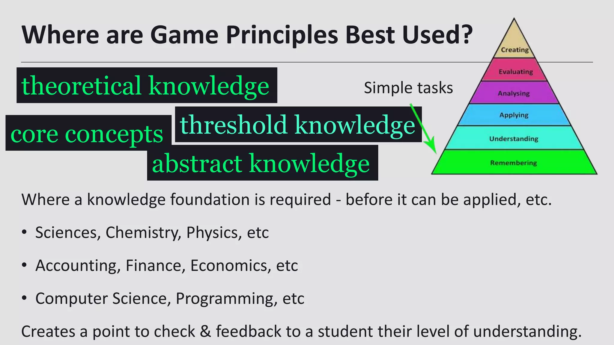 Where are Game Principles Best Used?
Where a knowledge foundation is required - before it can be applied, etc.
• Sciences, Chemistry, Physics, etc
• Accounting, Finance, Economics, etc
• Computer Science, Programming, etc
Creates a point to check & feedback to a student their level of understanding.20
theoretical knowledge
threshold knowledgecore concepts
abstract knowledge
Simple tasks
 