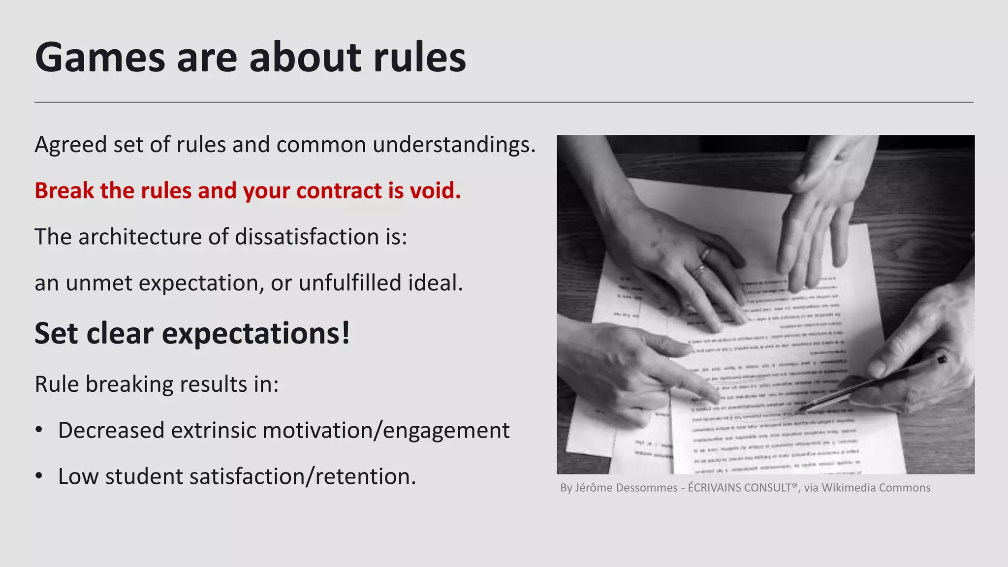 Games are about rules
Agreed set of rules and common understandings.
Break the rules and your contract is void.
The architecture of dissatisfaction is:
an unmet expectation, or unfulfilled ideal.
Set clear expectations!
Rule breaking results in:
• Decreased extrinsic motivation/engagement
• Low student satisfaction/retention.
21
By Jérôme Dessommes - ÉCRIVAINS CONSULT®, via Wikimedia Commons
 