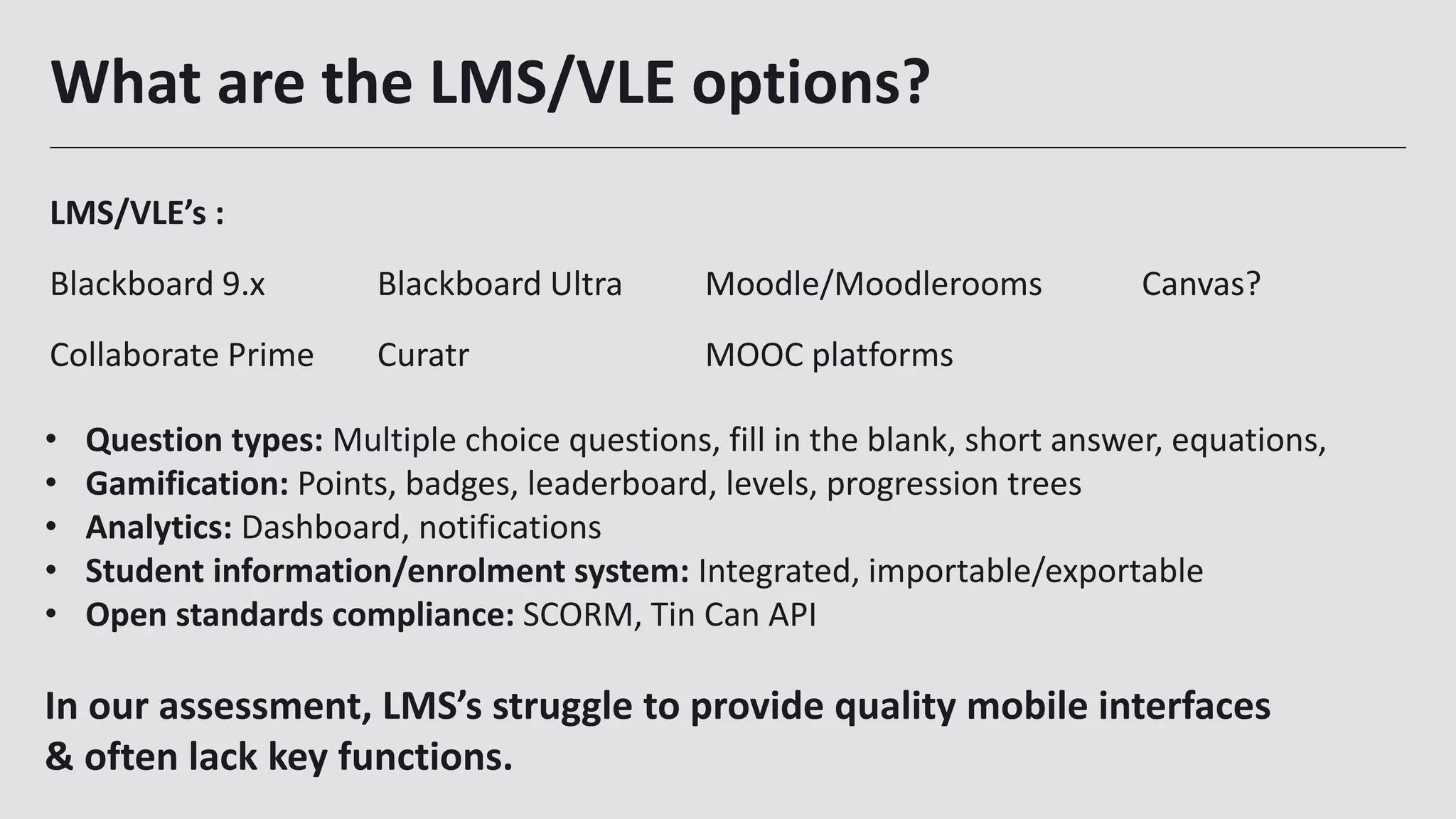What are the LMS/VLE options?
LMS/VLE’s :
Blackboard 9.x Blackboard Ultra Moodle/Moodlerooms Canvas?
Collaborate Prime Curatr MOOC platforms
23
• Question types: Multiple choice questions, fill in the blank, short answer, equations,
• Gamification: Points, badges, leaderboard, levels, progression trees
• Analytics: Dashboard, notifications
• Student information/enrolment system: Integrated, importable/exportable
• Open standards compliance: SCORM, Tin Can API
In our assessment, LMS’s struggle to provide quality mobile interfaces
& often lack key functions.
 