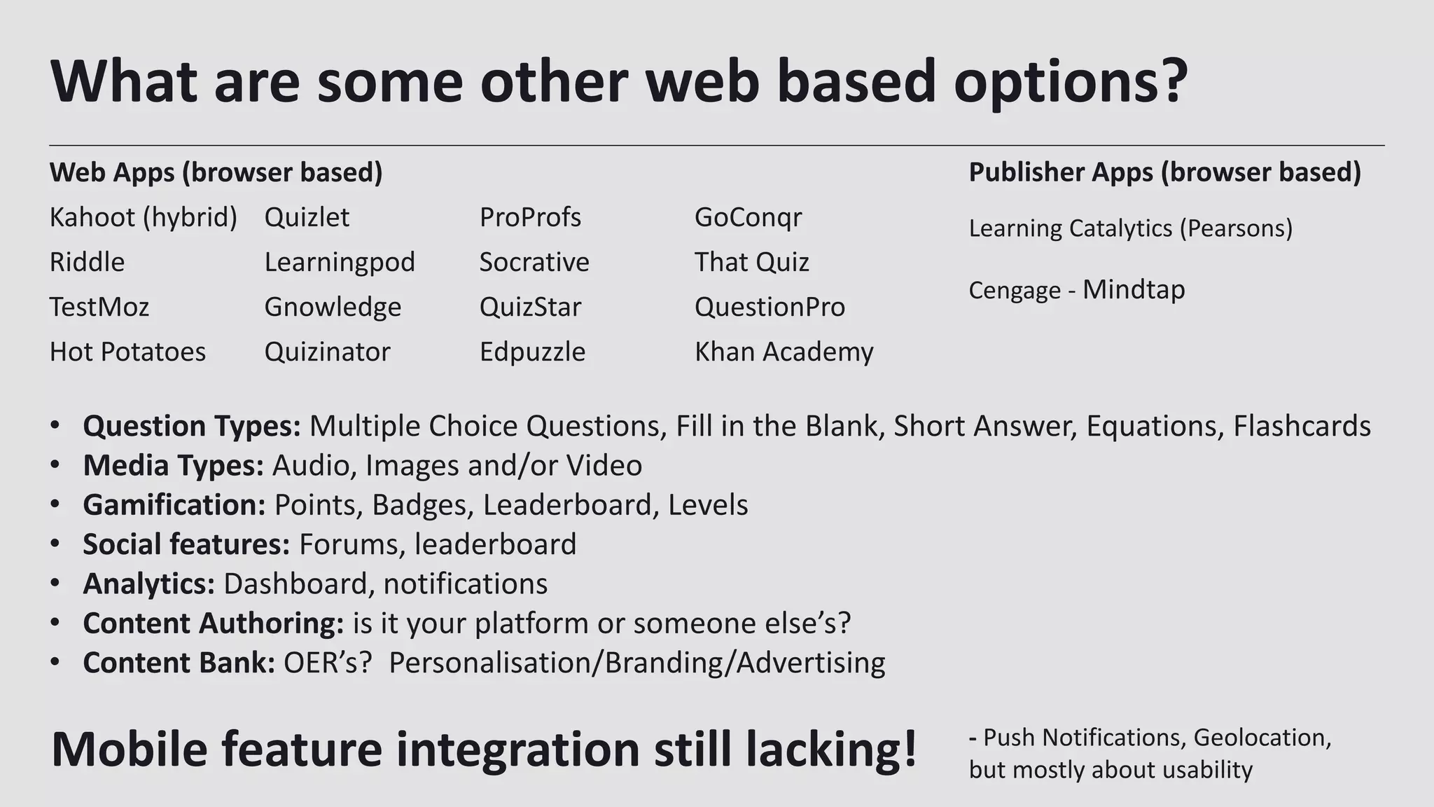 What are some other web based options?
Web Apps (browser based)
Kahoot (hybrid) Quizlet ProProfs GoConqr
Riddle Learningpod Socrative That Quiz
TestMoz Gnowledge QuizStar QuestionPro
Hot Potatoes Quizinator Edpuzzle Khan Academy
24
Publisher Apps (browser based)
Learning Catalytics (Pearsons)
Cengage - Mindtap
• Question Types: Multiple Choice Questions, Fill in the Blank, Short Answer, Equations, Flashcards
• Media Types: Audio, Images and/or Video
• Gamification: Points, Badges, Leaderboard, Levels
• Social features: Forums, leaderboard
• Analytics: Dashboard, notifications
• Content Authoring: is it your platform or someone else’s?
• Content Bank: OER’s? Personalisation/Branding/Advertising
Mobile feature integration still lacking! - Push Notifications, Geolocation,
but mostly about usability
 
