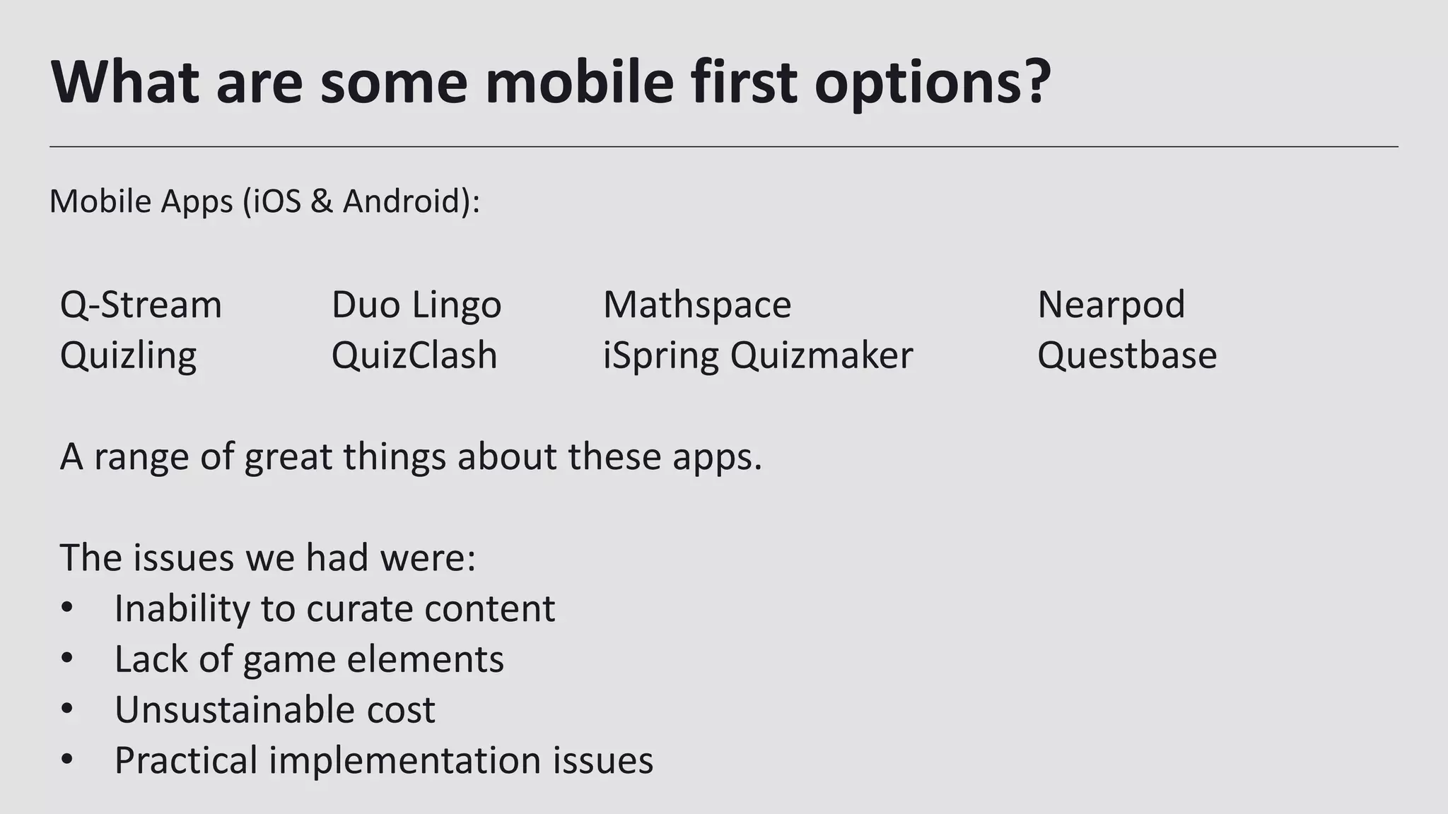 What are some mobile first options?
Mobile Apps (iOS & Android):
25
Q-Stream Duo Lingo Mathspace Nearpod
Quizling QuizClash iSpring Quizmaker Questbase
A range of great things about these apps.
The issues we had were:
• Inability to curate content
• Lack of game elements
• Unsustainable cost
• Practical implementation issues
 