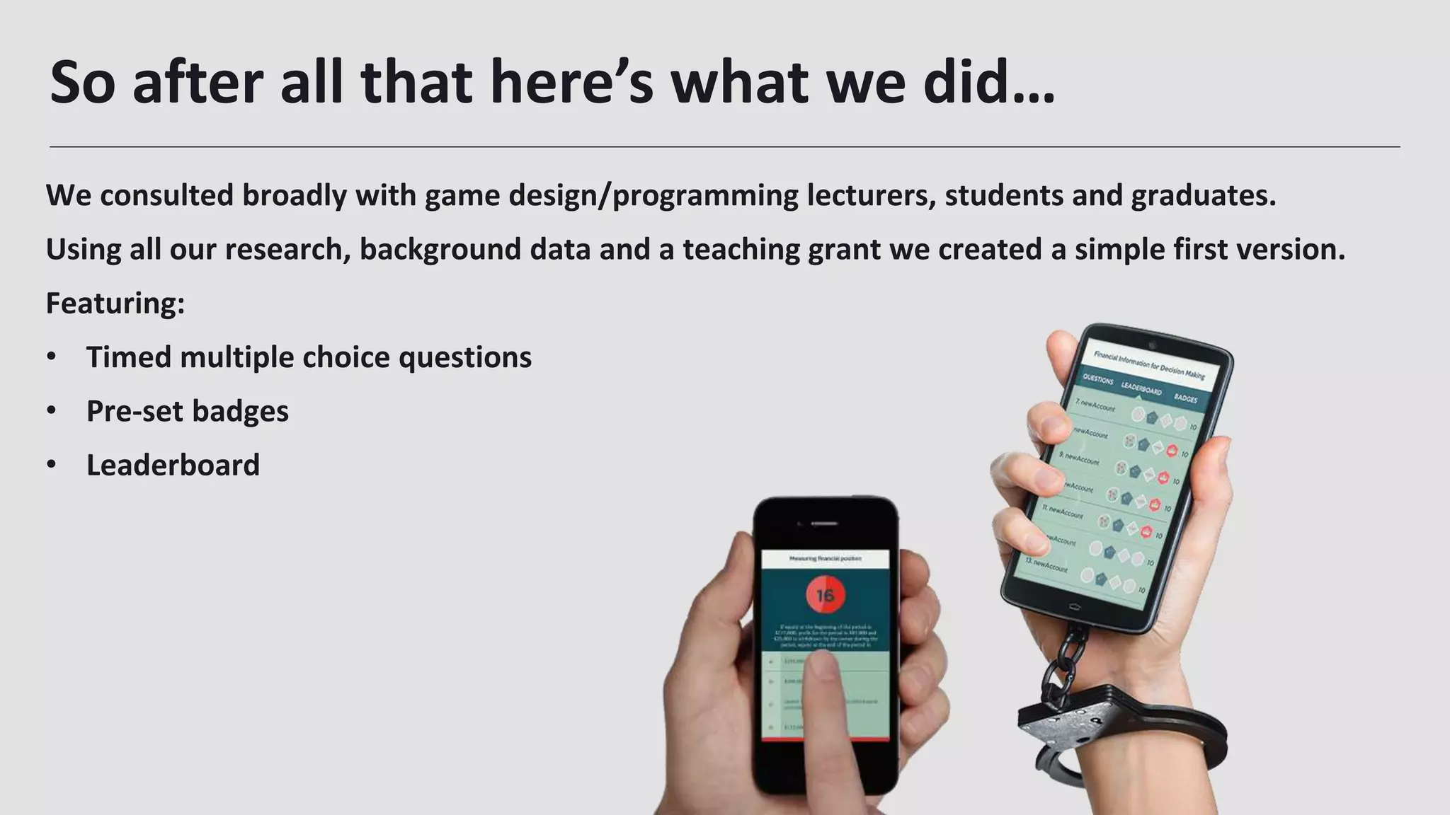 So after all that here’s what we did…
27
We consulted broadly with game design/programming lecturers, students and graduates.
Using all our research, background data and a teaching grant we created a simple first version.
Featuring:
• Timed multiple choice questions
• Pre-set badges
• Leaderboard
 