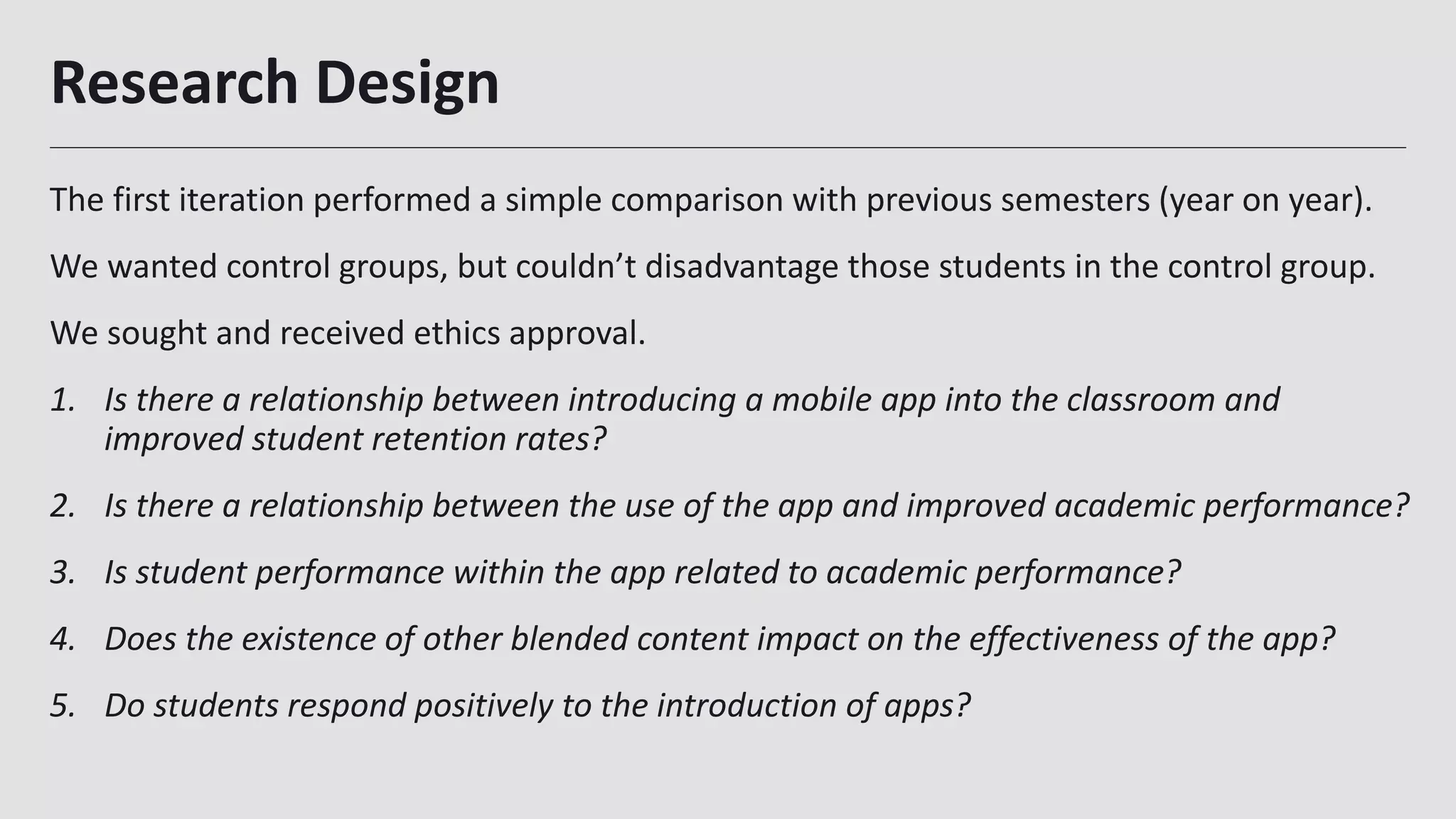 Research Design
The first iteration performed a simple comparison with previous semesters (year on year).
We wanted control groups, but couldn’t disadvantage those students in the control group.
We sought and received ethics approval.
1. Is there a relationship between introducing a mobile app into the classroom and
improved student retention rates?
2. Is there a relationship between the use of the app and improved academic performance?
3. Is student performance within the app related to academic performance?
4. Does the existence of other blended content impact on the effectiveness of the app?
5. Do students respond positively to the introduction of apps?
29
 