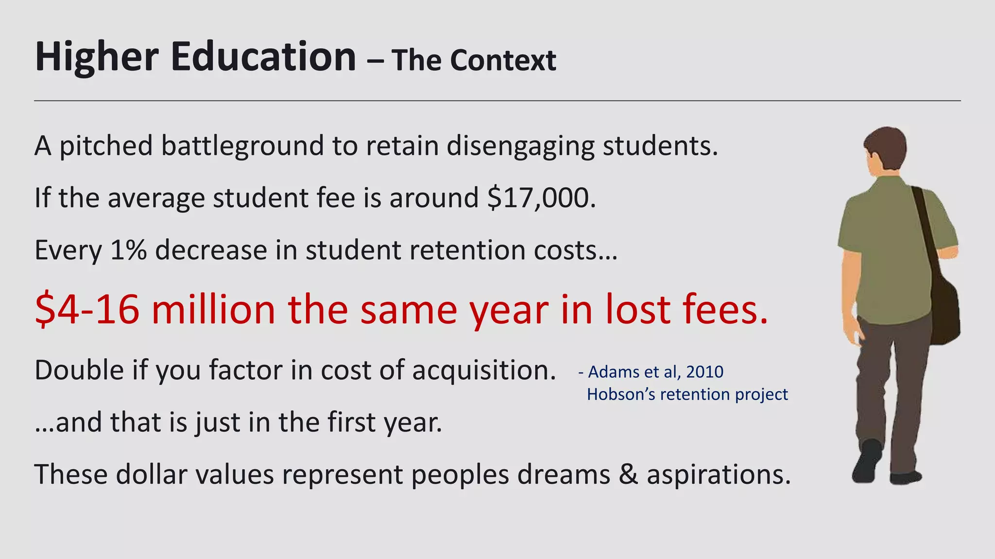 Higher Education – The Context
A pitched battleground to retain disengaging students.
If the average student fee is around $17,000.
Every 1% decrease in student retention costs…
$4-16 million the same year in lost fees.
Double if you factor in cost of acquisition.
…and that is just in the first year.
These dollar values represent peoples dreams & aspirations.
3
- Adams et al, 2010
Hobson’s retention project
 