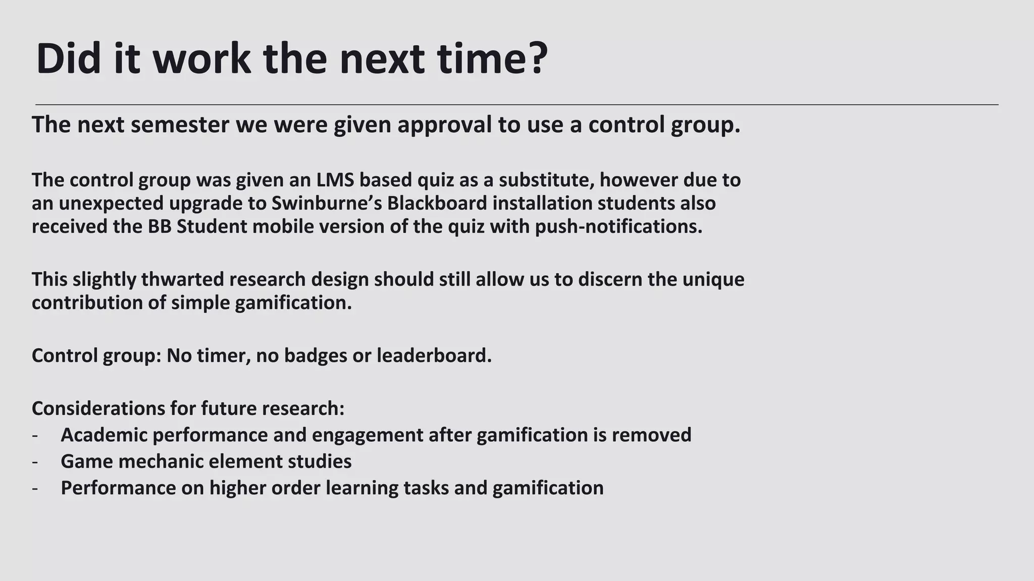 Did it work the next time?
32
The next semester we were given approval to use a control group.
The control group was given an LMS based quiz as a substitute, however due to
an unexpected upgrade to Swinburne’s Blackboard installation students also
received the BB Student mobile version of the quiz with push-notifications.
This slightly thwarted research design should still allow us to discern the unique
contribution of simple gamification.
Control group: No timer, no badges or leaderboard.
Considerations for future research:
- Academic performance and engagement after gamification is removed
- Game mechanic element studies
- Performance on higher order learning tasks and gamification
 