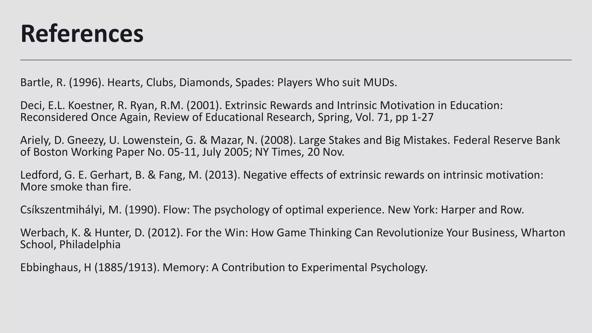 References
Bartle, R. (1996). Hearts, Clubs, Diamonds, Spades: Players Who suit MUDs.
Deci, E.L. Koestner, R. Ryan, R.M. (2001). Extrinsic Rewards and Intrinsic Motivation in Education:
Reconsidered Once Again, Review of Educational Research, Spring, Vol. 71, pp 1-27
Ariely, D. Gneezy, U. Lowenstein, G. & Mazar, N. (2008). Large Stakes and Big Mistakes. Federal Reserve Bank
of Boston Working Paper No. 05-11, July 2005; NY Times, 20 Nov.
Ledford, G. E. Gerhart, B. & Fang, M. (2013). Negative effects of extrinsic rewards on intrinsic motivation:
More smoke than fire.
Csíkszentmihályi, M. (1990). Flow: The psychology of optimal experience. New York: Harper and Row.
Werbach, K. & Hunter, D. (2012). For the Win: How Game Thinking Can Revolutionize Your Business, Wharton
School, Philadelphia
Ebbinghaus, H (1885/1913). Memory: A Contribution to Experimental Psychology.
34
 