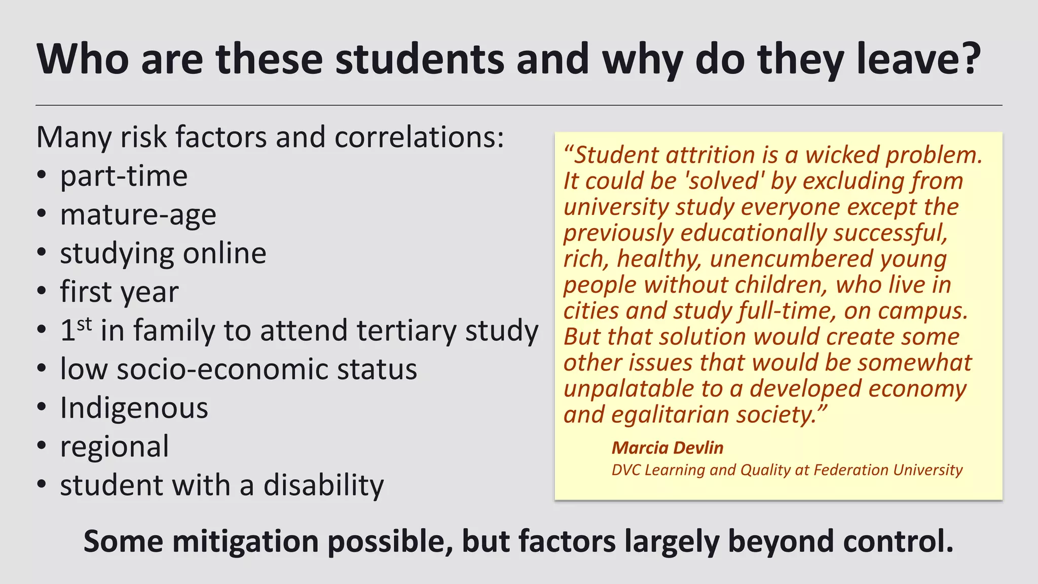 Who are these students and why do they leave?
Many risk factors and correlations:
• part-time
• mature-age
• studying online
• first year
• 1st in family to attend tertiary study
• low socio-economic status
• Indigenous
• regional
• student with a disability
“Student attrition is a wicked problem.
It could be 'solved' by excluding from
university study everyone except the
previously educationally successful,
rich, healthy, unencumbered young
people without children, who live in
cities and study full-time, on campus.
But that solution would create some
other issues that would be somewhat
unpalatable to a developed economy
and egalitarian society.”
Marcia Devlin
DVC Learning and Quality at Federation University
Some mitigation possible, but factors largely beyond control.
 