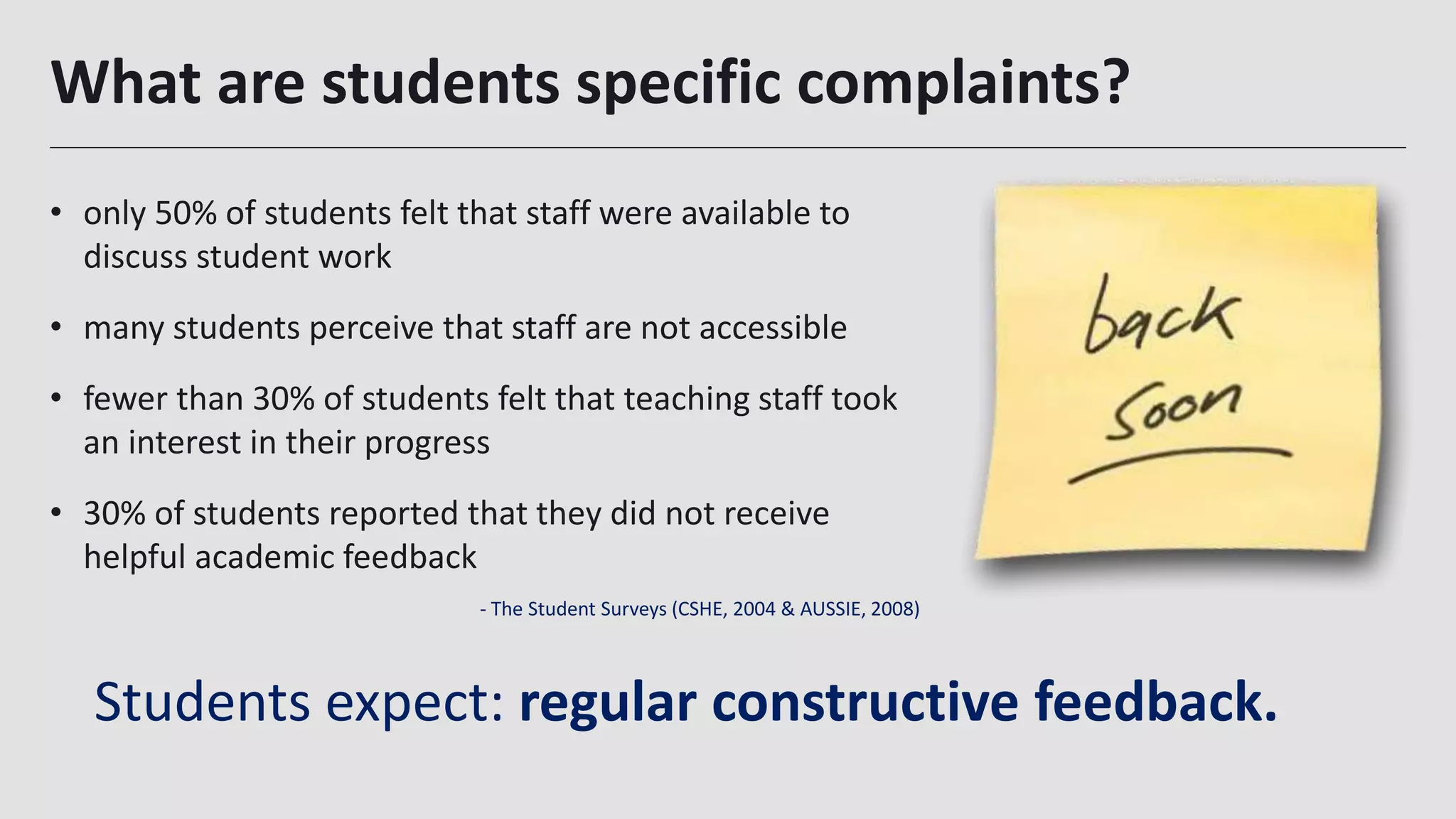 What are students specific complaints?
- The Student Surveys (CSHE, 2004 & AUSSIE, 2008)
• only 50% of students felt that staff were available to
discuss student work
• many students perceive that staff are not accessible
• fewer than 30% of students felt that teaching staff took
an interest in their progress
• 30% of students reported that they did not receive
helpful academic feedback
Students expect: regular constructive feedback.
 