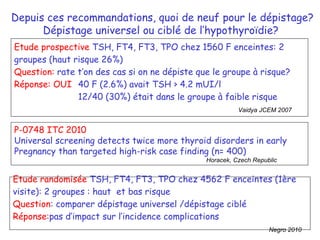 Etude prospective  TSH, FT4, FT3, TPO chez 1560 F enceintes: 2 groupes (haut risque 26%) Question:  rate t’on des cas si on ne dépiste que le groupe à risque?  Réponse: OUI  40 F (2.6%) avait TSH > 4.2 mUI/l 12/40 (30%) était dans le groupe à faible risque  Vaidya JCEM 2007 Depuis ces recommandations, quoi de neuf pour le dépistage? Dépistage universel ou ciblé de l’hyp othyroïdie ?  Etude randomisée  TSH, FT4, FT3, TPO chez 4562 F enceintes (1ère visite): 2 groupes : haut  et bas risque Question : comparer dépistage universel /dépistage ciblé Réponse: pas d’impact sur l’incidence complications Negro 2010 P-0748 ITC 2010 Universal screening detects twice more thyroid disorders in early  Pregnancy than targeted high-risk case finding (n= 400) Horacek, Czech Republic 