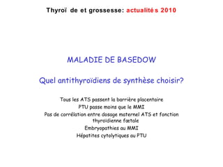 MALADIE DE BASEDOW Quel antithyro ïdiens de synthèse choisir? Tous les ATS passent la barrière placentaire PTU passe moins que le MMI Pas de corrélation entre dosage maternel ATS et fonction thyro ïdienne fœtale Embryopathies au MMI Hépatites cytolytiques au PTU Thyro ïde et grossesse:  actualités 2010 