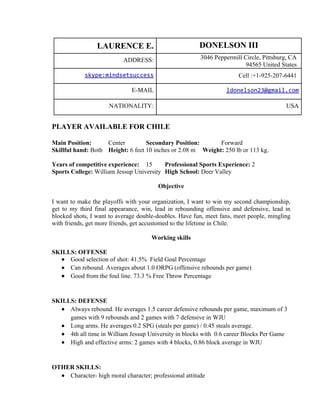 LAURENCE E.                            DONELSON III
                           ADDRESS:                     3046 Peppermill Circle, Pittsburg, CA
                                                                         94565 United States
            skype:mindsetsuccess                                       Cell :+1-925-207-6441

                              E-MAIL                              ldonelson23@gmail.com

                     NATIONALITY:                                                        USA


PLAYER AVAILABLE FOR CHILE

Main Position:      Center         Secondary Position:       Forward
Skillful hand: Both Height: 6 feet 10 inches or 2.08 m Weight: 250 lb or 113 kg.

Years of competitive experience: 15       Professional Sports Experience: 2
Sports College: William Jessup University High School: Deer Valley

                                        Objective

I want to make the playoffs with your organization, I want to win my second championship,
get to my third final appearance, win, lead in rebounding offensive and defensive, lead in
blocked shots, I want to average double-doubles. Have fun, meet fans, meet people, mingling
with friends, get more friends, get accustomed to the lifetime in Chile.

                                      Working skills

SKILLS: OFFENSE
  ● Good selection of shot: 41.5% Field Goal Percentage
  ● Can rebound. Averages about 1.0 ORPG (offensive rebounds per game)
  ● Good from the foul line. 73.3 % Free Throw Percentage



SKILLS: DEFENSE
  ● Always rebound. He averages 1.5 career defensive rebounds per game, maximum of 3
     games with 9 rebounds and 2 games with 7 defensive in WJU
  ● Long arms. He averages 0.2 SPG (steals per game) / 0.45 steals average.
  ● 4th all time in William Jessup University in blocks with 0.6 career Blocks Per Game
  ● High and effective arms: 2 games with 4 blocks, 0.86 block average in WJU



OTHER SKILLS:
  ● Character- high moral character; professional attitude
 