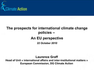 The prospects for international climate change
policies –
An EU perspective
22 October 2010
Laurence Graff
Head of Unit « international affairs and inter-institutional matters »
European Commission, DG Climate Action
 