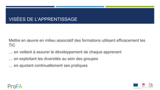 VISÉES DE L’APPRENTISSAGE
Mettre en œuvre en milieu associatif des formations utilisant efficacement les
TIC
… en veillant à assurer le développement de chaque apprenant
… en exploitant les diversités au sein des groupes
… en ajustant continuellement ses pratiques
 