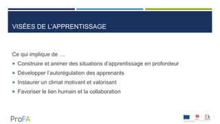 VISÉES DE L’APPRENTISSAGE
Ce qui implique de …
 Construire et animer des situations d’apprentissage en profondeur
 Développer l’autorégulation des apprenants
 Instaurer un climat motivant et valorisant
 Favoriser le lien humain et la collaboration
 