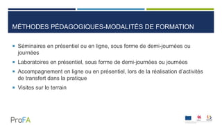 MÉTHODES PÉDAGOGIQUES-MODALITÉS DE FORMATION
 Séminaires en présentiel ou en ligne, sous forme de demi-journées ou
journées
 Laboratoires en présentiel, sous forme de demi-journées ou journées
 Accompagnement en ligne ou en présentiel, lors de la réalisation d’activités
de transfert dans la pratique
 Visites sur le terrain
 