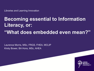 Libraries and Learning Innovation
Becoming essential to Information
Literacy, or:
“What does embedded even mean?”
Laurence Morris, MSc, FRGS, FHEA, MCLIP
Kirsty Bower, BA Hons, MSc, AHEA
 