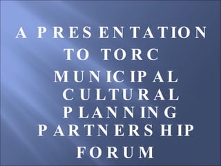 A PRESENTATION  TO TORC  MUNICIPAL CULTURAL PLANNING PARTNERSHIP  FORUM 