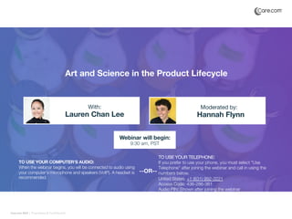 Care.com 2019 | Proprietary & Confidential
Art and Science in the Product Lifecycle
Lauren Chan Lee Hannah Flynn
With: Moderated by:
TO USE YOUR COMPUTER'S AUDIO:
When the webinar begins, you will be connected to audio using
your computer's microphone and speakers (VoIP). A headset is
recommended.
Webinar will begin:
9:30 am, PST
TO USE YOUR TELEPHONE:
If you prefer to use your phone, you must select "Use
Telephone" after joining the webinar and call in using the
numbers below.
United States: +1 (631) 992-3221
Access Code: 436-286-361
Audio PIN: Shown after joining the webinar
--OR--
 