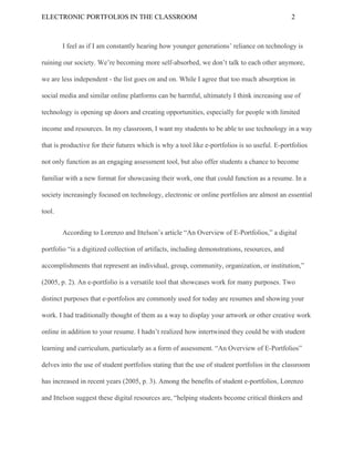 ELECTRONIC​ ​PORTFOLIOS​ ​IN​ ​THE​ ​CLASSROOM 2
I​ ​feel​ ​as​ ​if​ ​I​ ​am​ ​constantly​ ​hearing​ ​how​ ​younger​ ​generations’​ ​reliance​ ​on​ ​technology​ ​is
ruining​ ​our​ ​society.​ ​We’re​ ​becoming​ ​more​ ​self-absorbed,​ ​we​ ​don’t​ ​talk​ ​to​ ​each​ ​other​ ​anymore,
we​ ​are​ ​less​ ​independent​ ​-​ ​the​ ​list​ ​goes​ ​on​ ​and​ ​on.​ ​While​ ​I​ ​agree​ ​that​ ​too​ ​much​ ​absorption​ ​in
social​ ​media​ ​and​ ​similar​ ​online​ ​platforms​ ​can​ ​be​ ​harmful,​ ​ultimately​ ​I​ ​think​ ​increasing​ ​use​ ​of
technology​ ​is​ ​opening​ ​up​ ​doors​ ​and​ ​creating​ ​opportunities,​ ​especially​ ​for​ ​people​ ​with​ ​limited
income​ ​and​ ​resources.​ ​In​ ​my​ ​classroom,​ ​I​ ​want​ ​my​ ​students​ ​to​ ​be​ ​able​ ​to​ ​use​ ​technology​ ​in​ ​a​ ​way
that​ ​is​ ​productive​ ​for​ ​their​ ​futures​ ​which​ ​is​ ​why​ ​a​ ​tool​ ​like​ ​e-portfolios​ ​is​ ​so​ ​useful.​ ​E-portfolios
not​ ​only​ ​function​ ​as​ ​an​ ​engaging​ ​assessment​ ​tool,​ ​but​ ​also​ ​offer​ ​students​ ​a​ ​chance​ ​to​ ​become
familiar​ ​with​ ​a​ ​new​ ​format​ ​for​ ​showcasing​ ​their​ ​work,​ ​one​ ​that​ ​could​ ​function​ ​as​ ​a​ ​resume.​ ​In​ ​a
society​ ​increasingly​ ​focused​ ​on​ ​technology,​ ​electronic​ ​or​ ​online​ ​portfolios​ ​are​ ​almost​ ​an​ ​essential
tool.
According​ ​to​ ​Lorenzo​ ​and​ ​Ittelson’s​ ​article​ ​“An​ ​Overview​ ​of​ ​E-Portfolios,”​ ​a​ ​digital
portfolio​ ​“is​ ​a​ ​digitized​ ​collection​ ​of​ ​artifacts,​ ​including​ ​demonstrations,​ ​resources,​ ​and
accomplishments​ ​that​ ​represent​ ​an​ ​individual,​ ​group,​ ​community,​ ​organization,​ ​or​ ​institution,”
(2005,​ ​p.​ ​2).​ ​An​ ​e-portfolio​ ​is​ ​a​ ​versatile​ ​tool​ ​that​ ​showcases​ ​work​ ​for​ ​many​ ​purposes.​ ​Two
distinct​ ​purposes​ ​that​ ​e-portfolios​ ​are​ ​commonly​ ​used​ ​for​ ​today​ ​are​ ​resumes​ ​and​ ​showing​ ​your
work.​ ​I​ ​had​ ​traditionally​ ​thought​ ​of​ ​them​ ​as​ ​a​ ​way​ ​to​ ​display​ ​your​ ​artwork​ ​or​ ​other​ ​creative​ ​work
online​ ​in​ ​addition​ ​to​ ​your​ ​resume.​ ​I​ ​hadn’t​ ​realized​ ​how​ ​intertwined​ ​they​ ​could​ ​be​ ​with​ ​student
learning​ ​and​ ​curriculum,​ ​particularly​ ​as​ ​a​ ​form​ ​of​ ​assessment.​ ​“An​ ​Overview​ ​of​ ​E-Portfolios”
delves​ ​into​ ​the​ ​use​ ​of​ ​student​ ​portfolios​ ​stating​ ​that​ ​the​ ​use​ ​of​ ​student​ ​portfolios​ ​in​ ​the​ ​classroom
has​ ​increased​ ​in​ ​recent​ ​years​ ​(2005,​ ​p.​ ​3).​ ​Among​ ​the​ ​benefits​ ​of​ ​student​ ​e-portfolios,​ ​Lorenzo
and​ ​Ittelson​ ​suggest​ ​these​ ​digital​ ​resources​ ​are,​ ​“helping​ ​students​ ​become​ ​critical​ ​thinkers​ ​and
 