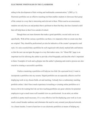 ELECTRONIC​ ​PORTFOLIOS​ ​IN​ ​THE​ ​CLASSROOM 3
aiding​ ​in​ ​the​ ​development​ ​of​ ​their​ ​writing​ ​and​ ​multimedia​ ​communication,”​ ​(2005,​ ​p.​ ​3).
Electronic​ ​portfolios​ ​are​ ​an​ ​effective​ ​teaching​ ​tool​ ​that​ ​enables​ ​students​ ​to​ ​showcase​ ​their​ ​grasp
of​ ​the​ ​content​ ​in​ ​a​ ​way​ ​that​ ​is​ ​interesting​ ​and​ ​relevant​ ​to​ ​them.​ ​When​ ​used​ ​as​ ​an​ ​assessment,
students​ ​not​ ​only​ ​have​ ​an​ ​end​ ​product​ ​that​ ​is​ ​pertinent​ ​to​ ​them​ ​but​ ​they​ ​also​ ​have​ ​learned​ ​a​ ​skill
that​ ​will​ ​help​ ​them​ ​in​ ​their​ ​lives​ ​outside​ ​of​ ​school.
Though​ ​there​ ​are​ ​man​ ​elements​ ​that​ ​make​ ​a​ ​good​ ​eportfolio,​ ​several​ ​stick​ ​out​ ​to​ ​me
specifically.​ ​With​ ​all​ ​the​ ​various​ ​e-portfolios​ ​out​ ​there,​ ​it​ ​is​ ​imperative​ ​that​ ​we​ ​create​ ​ones​ ​that
are​ ​original.​ ​They​ ​should​ ​be​ ​professional​ ​yet​ ​also​ ​be​ ​indicative​ ​of​ ​the​ ​creator’s​ ​perspective​ ​and
style.​ ​It​ ​is​ ​also​ ​essential​ ​that​ ​e-portfolios​ ​be​ ​well​ ​organized​ ​with​ ​clearly​ ​marked​ ​tabs​ ​and​ ​buttons
so​ ​that​ ​the​ ​user​ ​can​ ​navigate​ ​the​ ​pages​ ​in​ ​a​ ​way​ ​that​ ​makes​ ​sense.​ ​An​ ​“About​ ​Me”​ ​page​ ​is​ ​an
important​ ​tool​ ​for​ ​allowing​ ​the​ ​author​ ​to​ ​provide​ ​a​ ​brief​ ​biography​ ​and​ ​describe​ ​what’s​ ​important
to​ ​them.​ ​Examples​ ​of​ ​work​ ​and​ ​a​ ​glimpse​ ​into​ ​the​ ​author’s​ ​planning​ ​and​ ​creative​ ​process​ ​are​ ​also
crucial​ ​to​ ​creating​ ​a​ ​successful​ ​e-portfolio.
​ ​I​ ​believe​ ​mastering​ ​e-portfolios​ ​will​ ​help​ ​me​ ​two​ ​fold.​ ​On​ ​a​ ​personal​ ​level,​ ​I​ ​want​ ​to
incorporate​ ​e-portfolios​ ​into​ ​my​ ​resume.​ ​Digital​ ​portfolios​ ​are​ ​an​ ​especially​ ​effective​ ​tool​ ​for
displaying​ ​work​ ​in​ ​my​ ​chosen​ ​fields,​ ​art​ ​and​ ​teaching.​ ​I​ ​already​ ​have​ ​a​ ​rudimentary​ ​teaching
portfolio​ ​online.​ ​I​ ​don’t​ ​have​ ​much​ ​experience​ ​in​ ​teaching​ ​​or​ ​​creating​ ​online​ ​portfolios​ ​so​ ​it
leaves​ ​a​ ​bit​ ​to​ ​be​ ​wanting​ ​but​ ​I​ ​do​ ​see​ ​how​ ​teaching​ ​portfolios​ ​are​ ​great​ ​vehicles​ ​for​ ​potential
employers​ ​to​ ​get​ ​a​ ​much​ ​more​ ​well​ ​rounded​ ​view​ ​as​ ​a​ ​professional.​ ​As​ ​an​ ​artist,​ ​an​ ​online
portfolio​ ​is​ ​pretty​ ​much​ ​necessary.​ ​It’s​ ​a​ ​very​ ​effective​ ​tool​ ​for​ ​displaying​ ​your​ ​work​ ​as​ ​it​ ​can
reach​ ​a​ ​much​ ​broader​ ​audience​ ​and​ ​eliminates​ ​the​ ​need​ ​to​ ​carry​ ​around​ ​your​ ​physical​ ​artwork.
As​ ​a​ ​future​ ​teacher,​ ​I​ ​want​ ​to​ ​learn​ ​how​ ​to​ ​use​ ​electronic​ ​portfolios​ ​as​ ​means​ ​of​ ​helping​ ​my
 