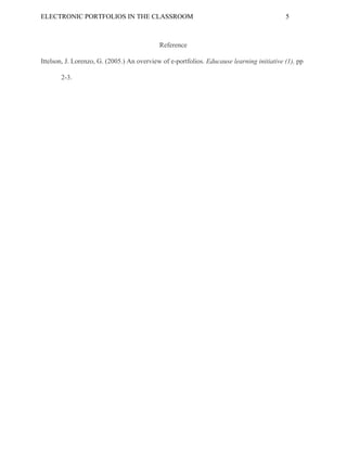 ELECTRONIC​ ​PORTFOLIOS​ ​IN​ ​THE​ ​CLASSROOM 5
Reference
Ittelson,​ ​J.​ ​Lorenzo,​ ​G.​ ​(2005.)​ ​An​ ​overview​ ​of​ ​e-portfolios.​ ​​Educause​ ​learning​ ​initiative​ ​(1),​ ​​pp
2-3.
 