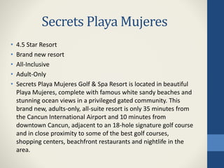 Secrets Playa Mujeres
• 4.5 Star Resort
• Brand new resort
• All-Inclusive
• Adult-Only
• Secrets Playa Mujeres Golf & Spa Resort is located in beautiful
Playa Mujeres, complete with famous white sandy beaches and
stunning ocean views in a privileged gated community. This
brand new, adults-only, all-suite resort is only 35 minutes from
the Cancun International Airport and 10 minutes from
downtown Cancun, adjacent to an 18-hole signature golf course
and in close proximity to some of the best golf courses,
shopping centers, beachfront restaurants and nightlife in the
area.
 