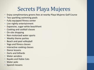Secrets Playa Mujeres
• Enjoy complimentary greens fees at nearby Playa Mujeres Golf Course
• Two sparkling swimming pools
• Fully equipped fitness center
• Live nightly entertainment
• Expansive, sugar-white beachfront
• Cooking and cocktail classes
• On-site shopping
• Non-motorized water sports
• Weekly theme parties
• Beach and pool volleyball
• Yoga and fitness classes
• Interactive cooking classes
• Dance lessons
• Darts and billiards
• Water aerobics
• Kayaks and Hobie Cats
• Water polo
• Spanish lessons
 