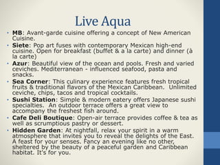 Live Aqua
• MB: Avant-garde cuisine offering a concept of New American
Cuisine.
• Siete: Pop art fuses with contemporary Mexican high-end
cuisine. Open for breakfast (buffet & a la carte) and dinner (à
la carte)
• Azur: Beautiful view of the ocean and pools. Fresh and varied
ceviches. Mediterranean - influenced seafood, pasta and
snacks.
• Sea Corner: This culinary experience features fresh tropical
fruits & traditional flavors of the Mexican Caribbean. Unlimited
ceviche, chips, tacos and tropical cocktails.
• Sushi Station: Simple & modern eatery offers Japanese sushi
specialties. An outdoor terrace offers a great view to
accompany the freshest fish around.
• Cafe Deli Boutique: Open-air terrace provides coffee & tea as
well as scrumptious pastry or dessert.
• Hidden Garden: At nightfall, relax your spirit in a warm
atmosphere that invites you to reveal the delights of the East.
A feast for your senses. Fancy an evening like no other,
sheltered by the beauty of a peaceful garden and Caribbean
habitat. It's for you.
 