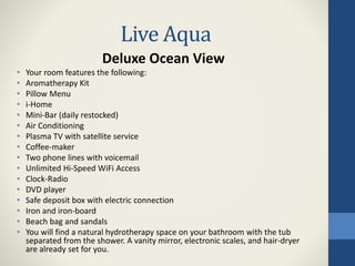 Live Aqua
Deluxe Ocean View
• Your room features the following:
• Aromatherapy Kit
• Pillow Menu
• i-Home
• Mini-Bar (daily restocked)
• Air Conditioning
• Plasma TV with satellite service
• Coffee-maker
• Two phone lines with voicemail
• Unlimited Hi-Speed WiFi Access
• Clock-Radio
• DVD player
• Safe deposit box with electric connection
• Iron and iron-board
• Beach bag and sandals
• You will find a natural hydrotherapy space on your bathroom with the tub
separated from the shower. A vanity mirror, electronic scales, and hair-dryer
are already set for you.
 