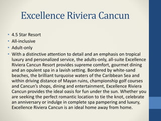 Excellence Riviera Cancun
• 4.5 Star Resort
• All-inclusive
• Adult-only
• With a distinctive attention to detail and an emphasis on tropical
luxury and personalized service, the adults-only, all-suite Excellence
Riviera Cancun Resort provides supreme comfort, gourmet dining
and an opulent spa in a lavish setting. Bordered by white-sand
beaches, the brilliant turquoise waters of the Caribbean Sea and
within driving distance of Mayan ruins, championship golf courses
and Cancun’s shops, dining and entertainment, Excellence Riviera
Cancun provides the ideal oasis for fun under the sun. Whether you
are seeking the perfect romantic location to tie the knot, celebrate
an anniversary or indulge in complete spa pampering and luxury,
Excellence Riviera Cancun is an ideal home away from home.
 