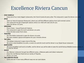 Excellence Riviera Cancun
• CHEZ ISABELLE
• Enjoy one of our most elegant restaurants, the French Cuisine & wine cellar. This restaurant is open for dinner a la carte.
• SPICE
• Taste our Asian & Japanese Restaurant, where you will find different options from each oriental cuisine.
• This restaurant has got 4 tepanyaki stations where our chefs will cook only for you.
• Open for dinner a la carte.
• OREGANO
• Pizza e Pasta – Casual Pizzeria & Trattoria.
• This restaurant is open for lunch and dinner a la carte.
• Enjoy the best ocean front views.
• TOSCANA
• Our fine Italian restaurant is open for dinner a la carte.
• We have created a special atmosphere for your romantic dinner.
• THE GRILL
• This palapa-restaurant is open most of the day.
• We serve a late breakfast a la carte, a snack a la carte for lunch and for dinner is our Steak House restaurant.
• BARCELONA
• We serve breakfast and lunch on buffet, and for dinner you will be able to taste the world famous Mediterranean cuisine. A
la carte for dinner.
• AGAVE
• Our Mexican restaurant has got two different areas, a Mexican patio and indoor restaurant.
• Enjoy the real Mexican food and our variety of Tequilas.
• Dinner a la carte.
• THE LOBSTER HOUSE
• Come and see in how many different ways we can cook lobster.
 